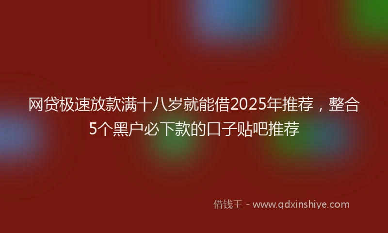 网贷极速放款满十八岁就能借2025年推荐，整合5个黑户必下款的口子贴吧推荐