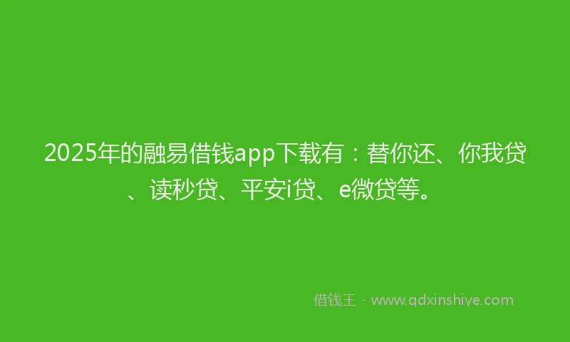 2025年的融易借钱app下载有：替你还、你我贷、读秒贷、平安i贷、e微贷等。