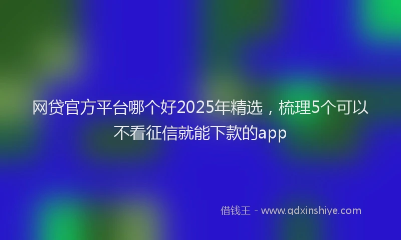 网贷官方平台哪个好2025年精选，梳理5个可以不看征信就能下款的app