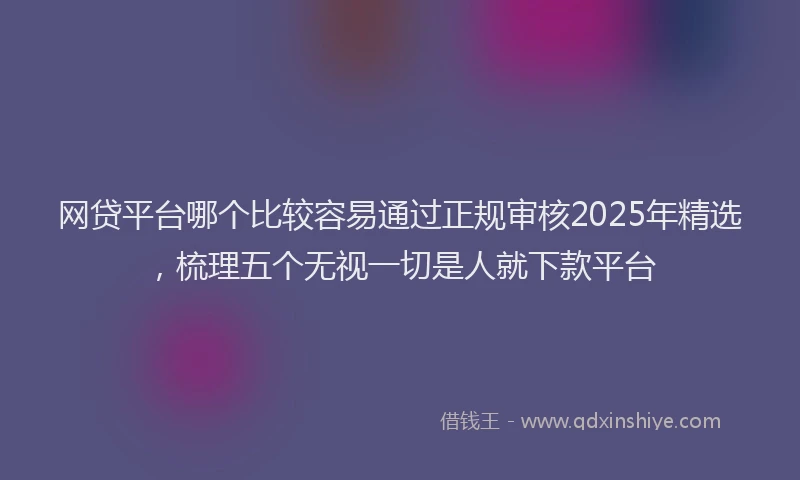 网贷平台哪个比较容易通过正规审核2025年精选，梳理五个无视一切是人就下款平台