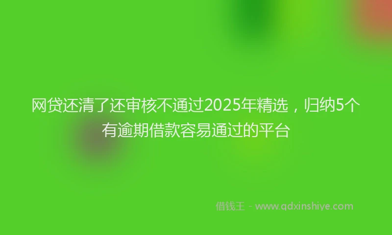 网贷还清了还审核不通过2025年精选，归纳5个有逾期借款容易通过的平台