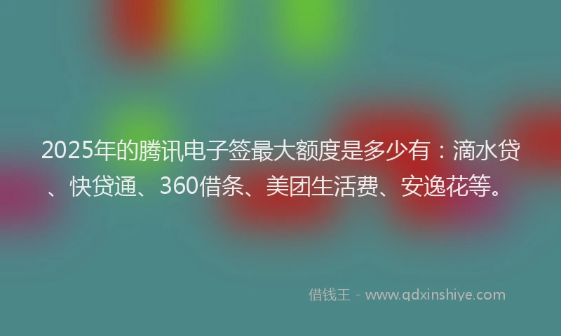 2025年的腾讯电子签最大额度是多少有：滴水贷、快贷通、360借条、美团生活费、安逸花等。