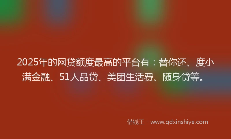 2025年的网贷额度最高的平台有：替你还、度小满金融、51人品贷、美团生活费、随身贷等。