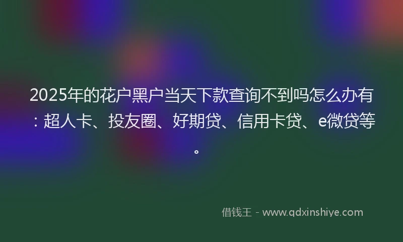 2025年的花户黑户当天下款查询不到吗怎么办有：超人卡、投友圈、好期贷、信用卡贷、e微贷等。