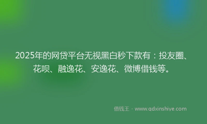 2025年的网贷平台无视黑白秒下款有：投友圈、花呗、融逸花、安逸花、微博借钱等。