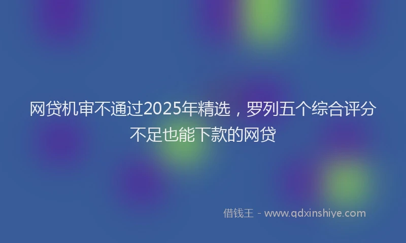 网贷机审不通过2025年精选，罗列五个综合评分不足也能下款的网贷