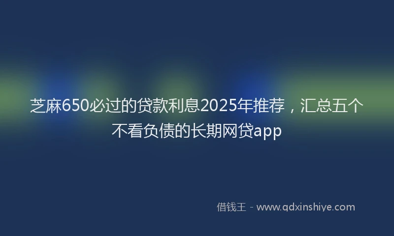 芝麻650必过的贷款利息2025年推荐，汇总五个不看负债的长期网贷app