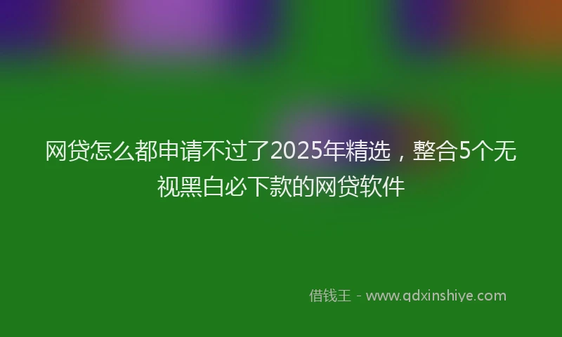 网贷怎么都申请不过了2025年精选，整合5个无视黑白必下款的网贷软件
