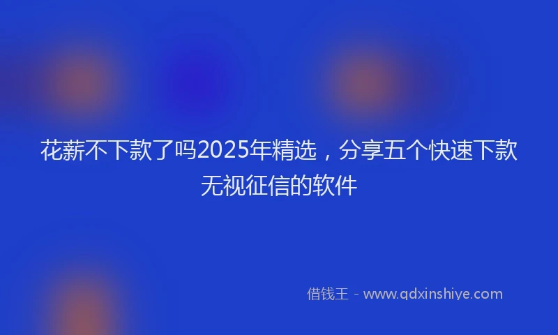 花薪不下款了吗2025年精选，分享五个快速下款无视征信的软件