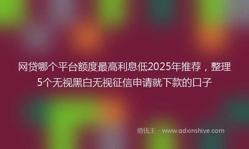 网贷哪个平台额度最高利息低2025年推荐，整理5个无视黑白无视征信申请就下款的口子