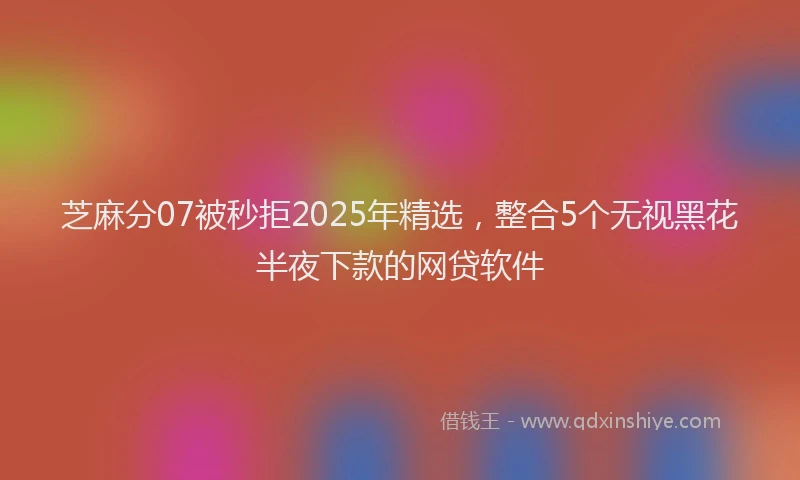 芝麻分07被秒拒2025年精选，整合5个无视黑花半夜下款的网贷软件