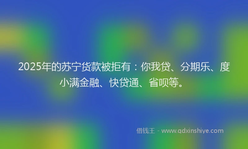 2025年的苏宁货款被拒有：你我贷、分期乐、度小满金融、快贷通、省呗等。