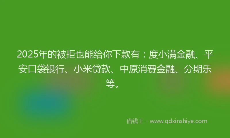 2025年的被拒也能给你下款有：度小满金融、平安口袋银行、小米贷款、中原消费金融、分期乐等。