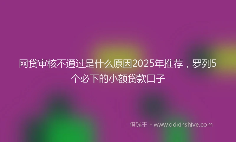 网贷审核不通过是什么原因2025年推荐，罗列5个必下的小额贷款口子