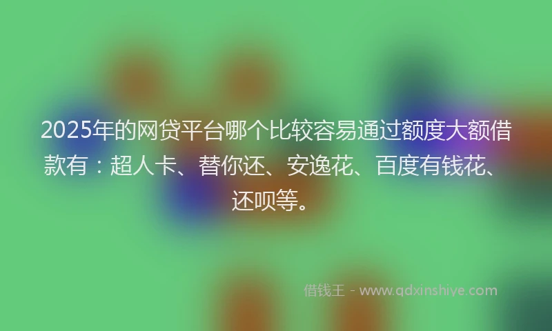 2025年的网贷平台哪个比较容易通过额度大额借款有：超人卡、替你还、安逸花、百度有钱花、还呗等。