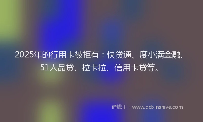 2025年的行用卡被拒有：快贷通、度小满金融、51人品贷、拉卡拉、信用卡贷等。
