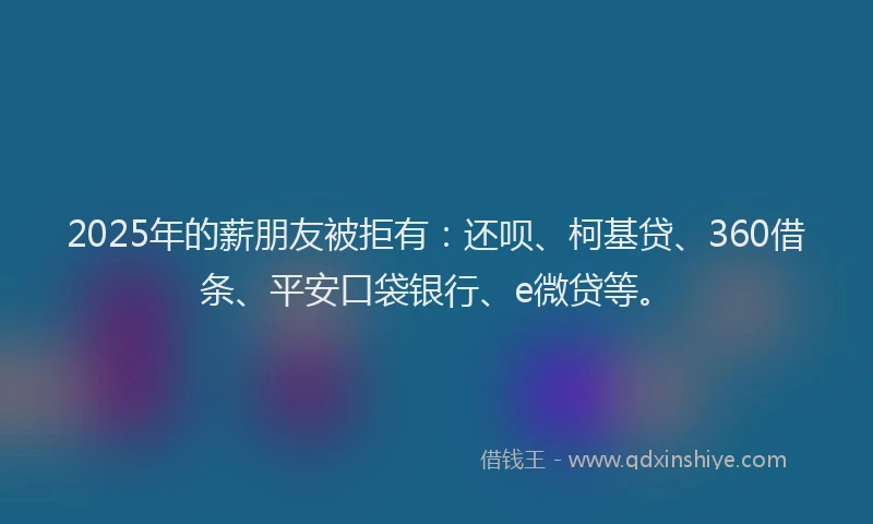 2025年的薪朋友被拒有：还呗、柯基贷、360借条、平安口袋银行、e微贷等。