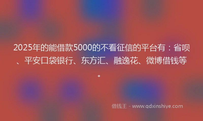 2025年的能借款5000的不看征信的平台有：省呗、平安口袋银行、东方汇、融逸花、微博借钱等。