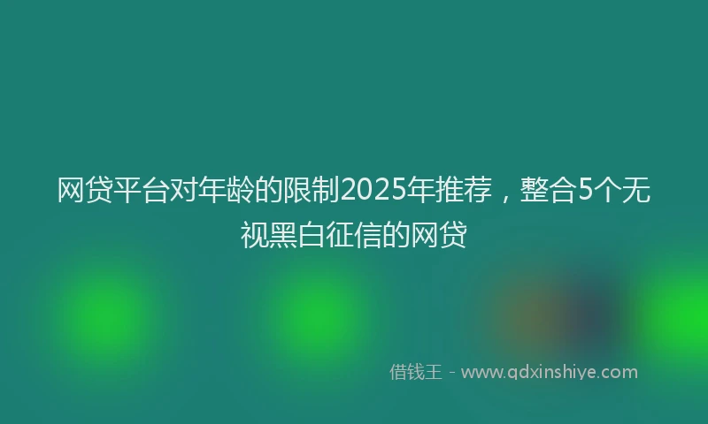 网贷平台对年龄的限制2025年推荐，整合5个无视黑白征信的网贷