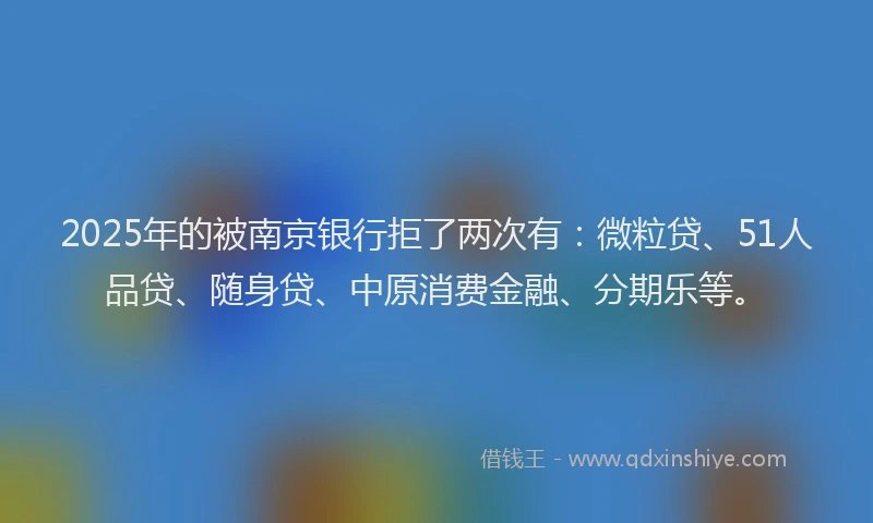 2025年的被南京银行拒了两次有：微粒贷、51人品贷、随身贷、中原消费金融、分期乐等。