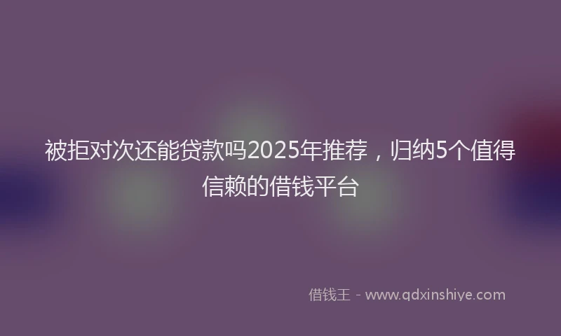 被拒对次还能贷款吗2025年推荐，归纳5个值得信赖的借钱平台