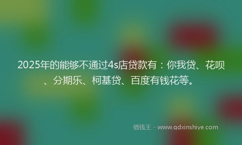 2025年的能够不通过4s店贷款有：你我贷、花呗、分期乐、柯基贷、百度有钱花等。