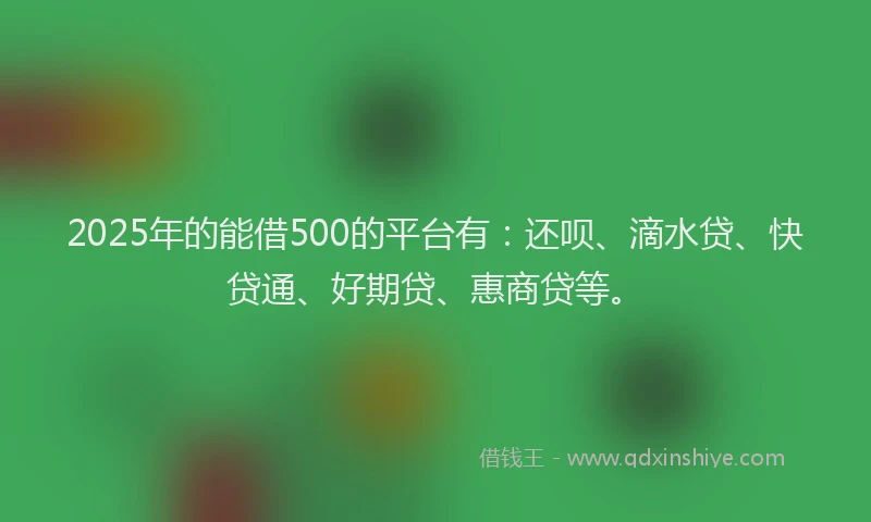 2025年的能借500的平台有：还呗、滴水贷、快贷通、好期贷、惠商贷等。
