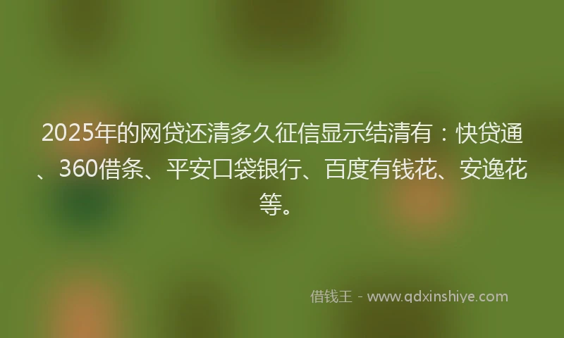 2025年的网贷还清多久征信显示结清有：快贷通、360借条、平安口袋银行、百度有钱花、安逸花等。