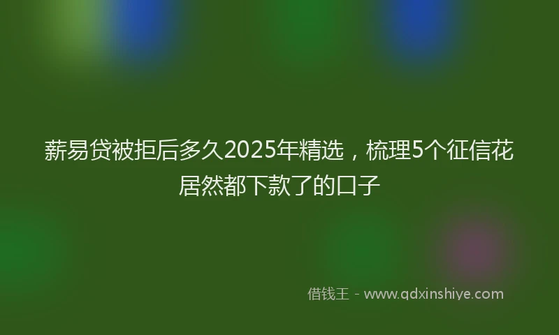 薪易贷被拒后多久2025年精选，梳理5个征信花居然都下款了的口子