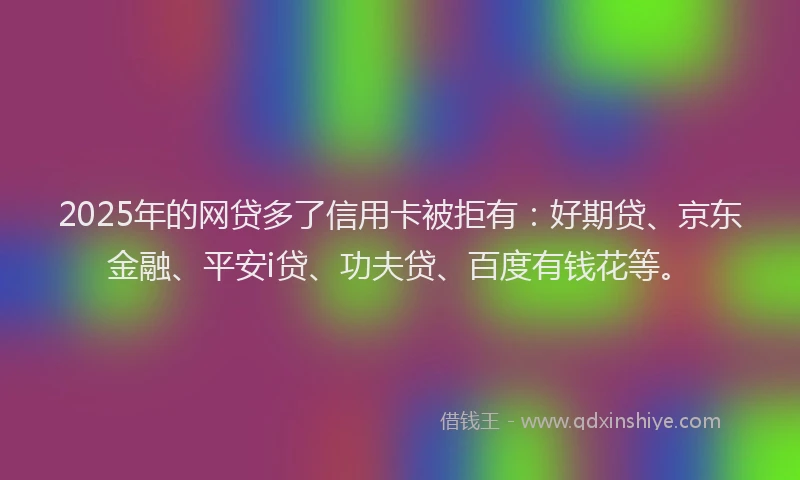 2025年的网贷多了信用卡被拒有：好期贷、京东金融、平安i贷、功夫贷、百度有钱花等。
