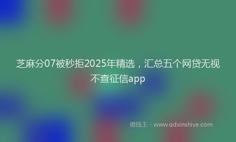 芝麻分07被秒拒2025年精选，汇总五个网贷无视不查征信app