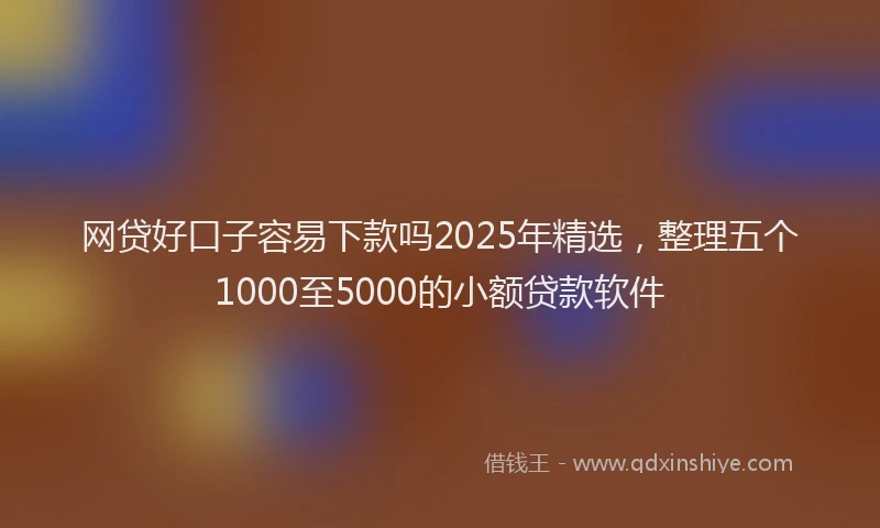 网贷好口子容易下款吗2025年精选，整理五个1000至5000的小额贷款软件