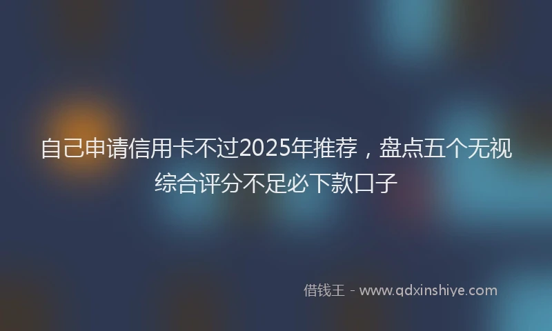 自己申请信用卡不过2025年推荐，盘点五个无视综合评分不足必下款口子