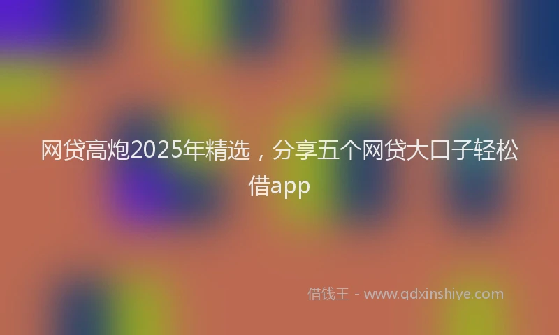 网贷高炮2025年精选，分享五个网贷大口子轻松借app