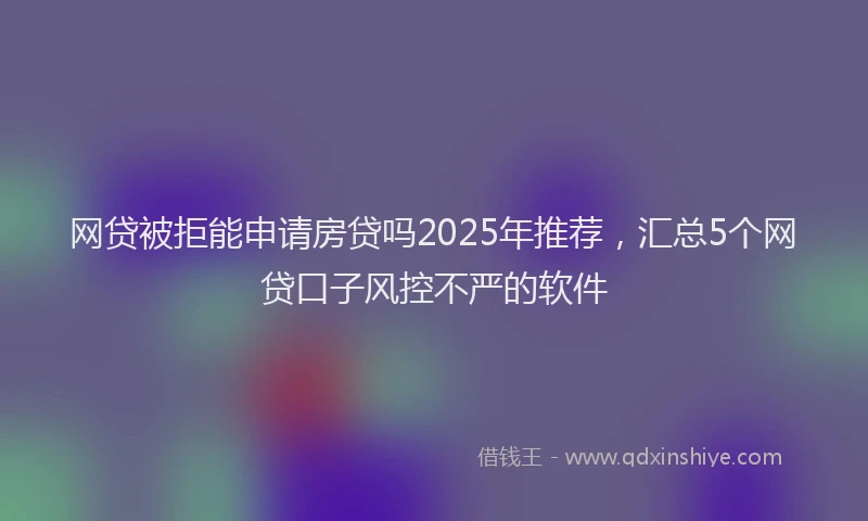 网贷被拒能申请房贷吗2025年推荐，汇总5个网贷口子风控不严的软件