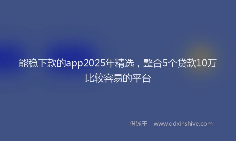 能稳下款的app2025年精选，整合5个贷款10万比较容易的平台