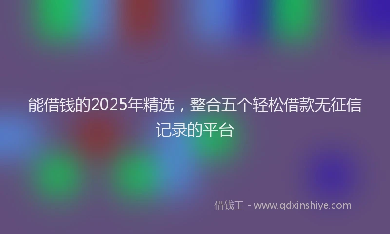 能借钱的2025年精选，整合五个轻松借款无征信记录的平台