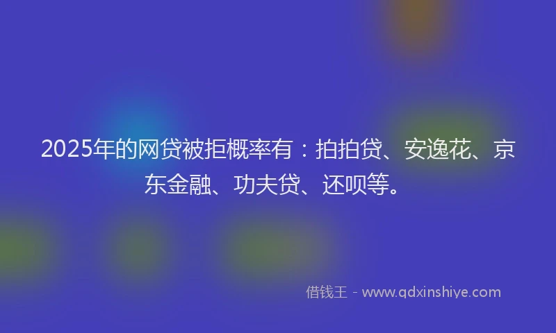 2025年的网贷被拒概率有：拍拍贷、安逸花、京东金融、功夫贷、还呗等。