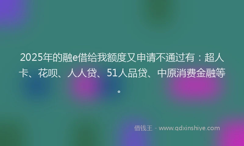 2025年的融e借给我额度又申请不通过有：超人卡、花呗、人人贷、51人品贷、中原消费金融等。