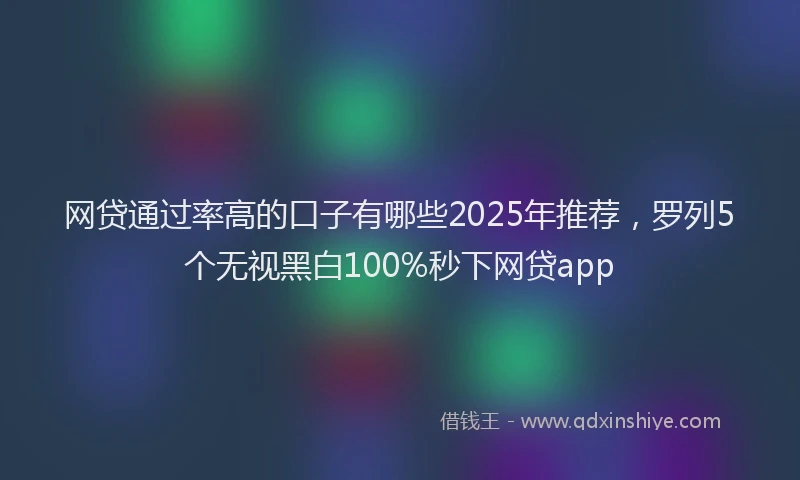 网贷通过率高的口子有哪些2025年推荐，罗列5个无视黑白100%秒下网贷app