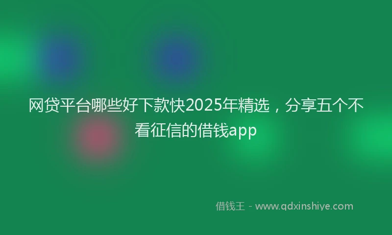 网贷平台哪些好下款快2025年精选，分享五个不看征信的借钱app