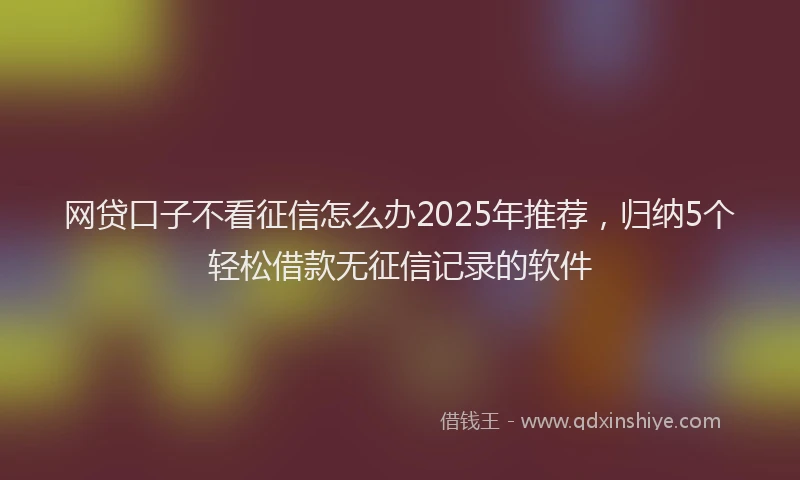 网贷口子不看征信怎么办2025年推荐，归纳5个轻松借款无征信记录的软件