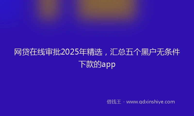 网贷在线审批2025年精选，汇总五个黑户无条件下款的app