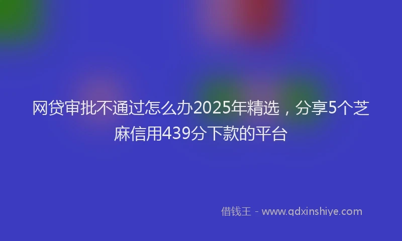 网贷审批不通过怎么办2025年精选，分享5个芝麻信用439分下款的平台