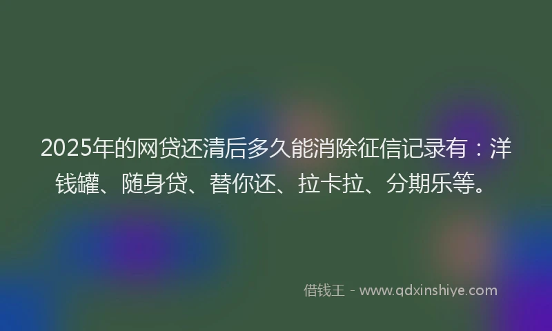 2025年的网贷还清后多久能消除征信记录有：洋钱罐、随身贷、替你还、拉卡拉、分期乐等。