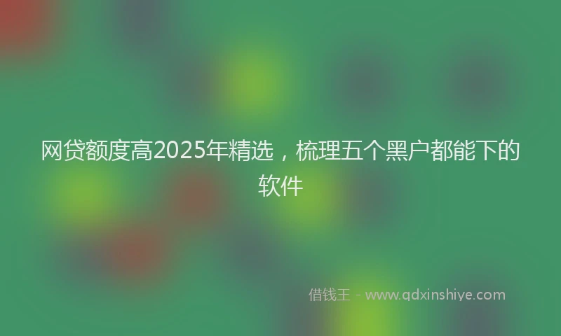 网贷额度高2025年精选，梳理五个黑户都能下的软件
