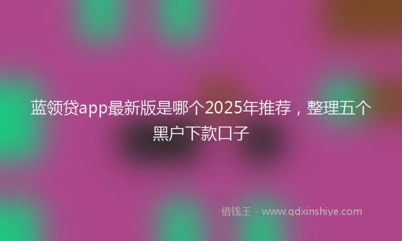 蓝领贷app最新版是哪个2025年推荐，整理五个黑户下款口子