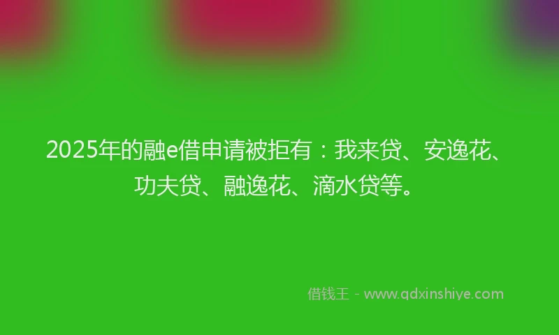 2025年的融e借申请被拒有：我来贷、安逸花、功夫贷、融逸花、滴水贷等。