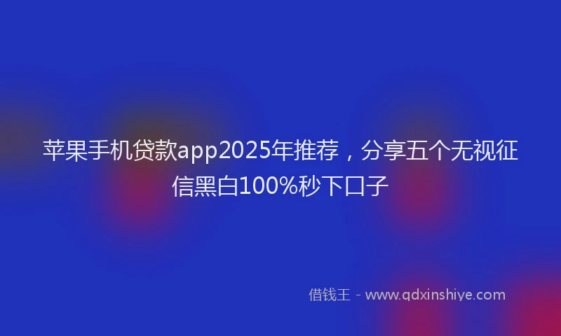 苹果手机贷款app2025年推荐，分享五个无视征信黑白100%秒下口子