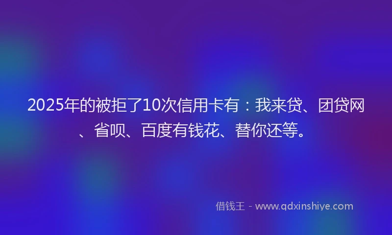 2025年的被拒了10次信用卡有：我来贷、团贷网、省呗、百度有钱花、替你还等。
